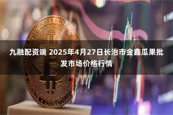 九融配资端 2025年4月27日长治市金鑫瓜果批发市场价格行情