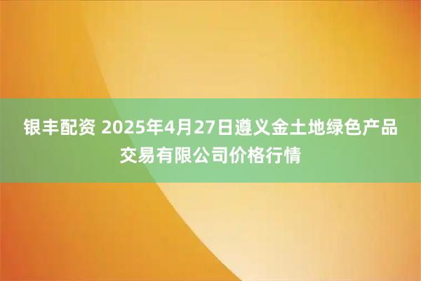 银丰配资 2025年4月27日遵义金土地绿色产品交易有限公司价格行情