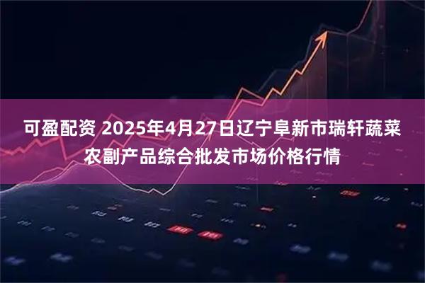 可盈配资 2025年4月27日辽宁阜新市瑞轩蔬菜农副产品综合批发市场价格行情