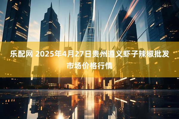 乐配网 2025年4月27日贵州遵义虾子辣椒批发市场价格行情