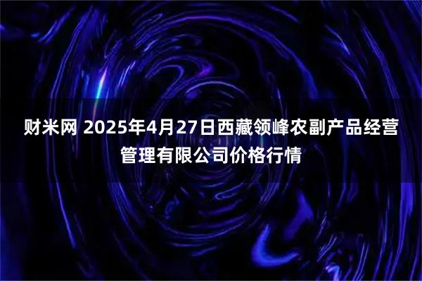 财米网 2025年4月27日西藏领峰农副产品经营管理有限公司价格行情