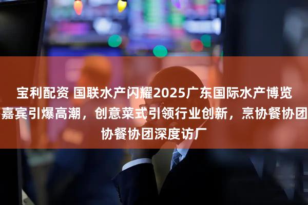 宝利配资 国联水产闪耀2025广东国际水产博览会：重磅嘉宾引爆高潮，创意菜式引领行业创新，烹协餐协团深度访厂