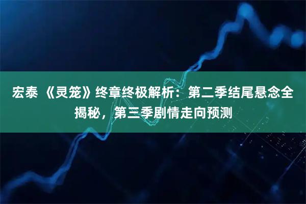 宏泰 《灵笼》终章终极解析：第二季结尾悬念全揭秘，第三季剧情走向预测