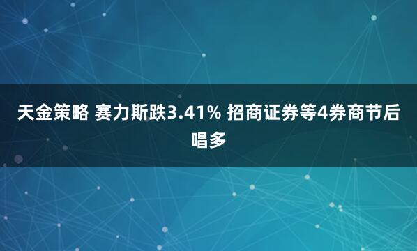 天金策略 赛力斯跌3.41% 招商证券等4券商节后唱多