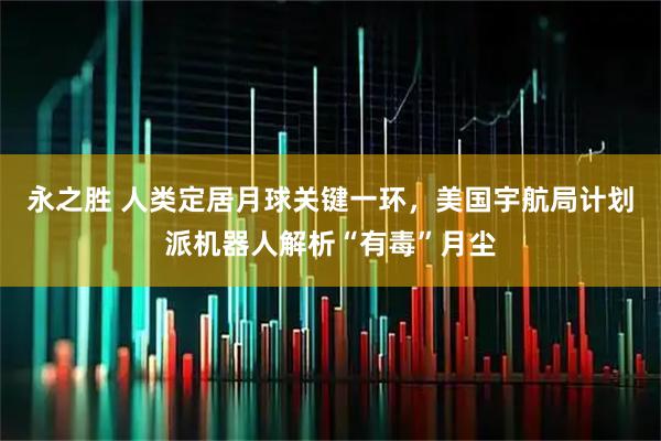 永之胜 人类定居月球关键一环,美国宇航局计划派机器人解析“有毒”月尘