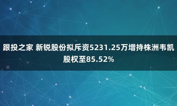 跟投之家 新锐股份拟斥资5231.25万增持株洲韦凯股权至85.52%
