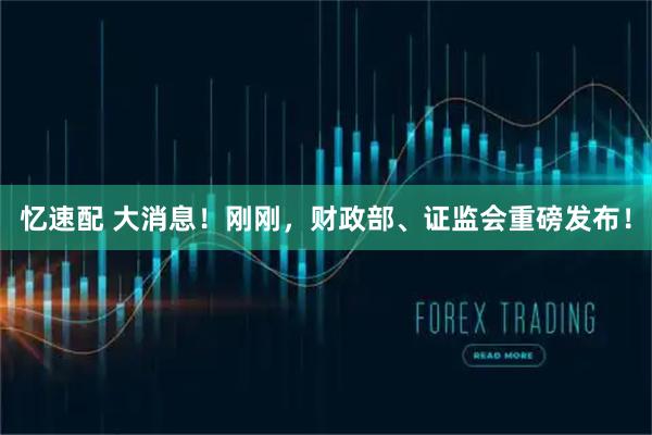 忆速配 大消息！刚刚，财政部、证监会重磅发布！