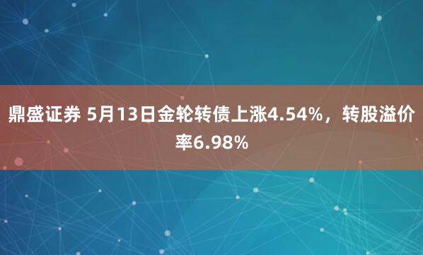 鼎盛证券 5月13日金轮转债上涨4.54%，转股溢价率6.98%