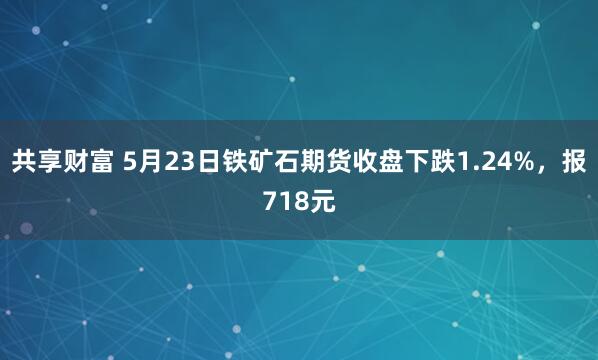 共享财富 5月23日铁矿石期货收盘下跌1.24%，报718元