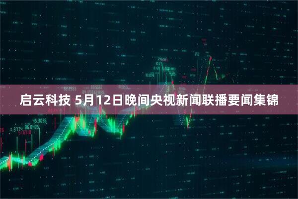 启云科技 5月12日晚间央视新闻联播要闻集锦