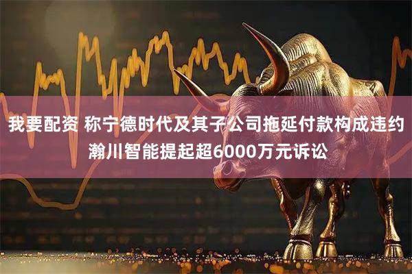 我要配资 称宁德时代及其子公司拖延付款构成违约 瀚川智能提起超6000万元诉讼
