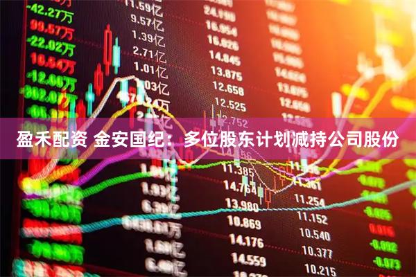 盈禾配资 金安国纪：多位股东计划减持公司股份