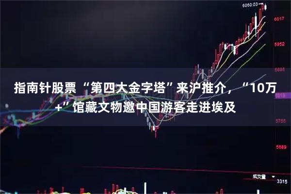 指南针股票 “第四大金字塔”来沪推介，“10万+”馆藏文物邀中国游客走进埃及