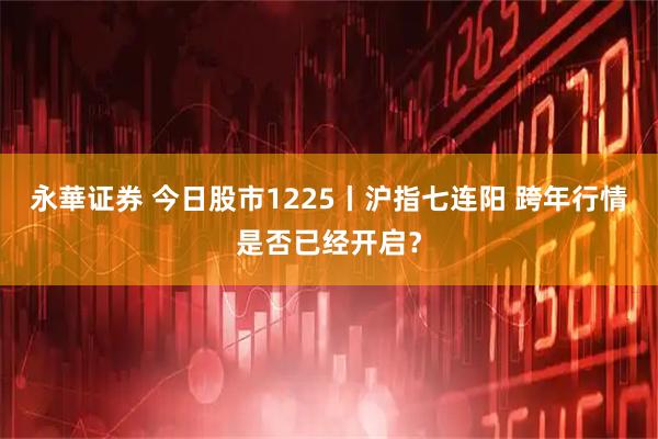 永華证券 今日股市1225丨沪指七连阳 跨年行情是否已经开启？