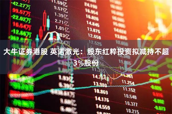 大牛证券港股 英诺激光：股东红粹投资拟减持不超3%股份