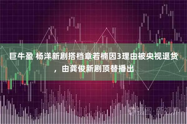 巨牛盈 杨洋新剧搭档章若楠因3理由被央视退货，由龚俊新剧顶替播出