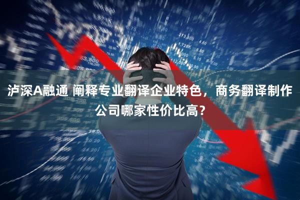 泸深A融通 阐释专业翻译企业特色，商务翻译制作公司哪家性价比高？
