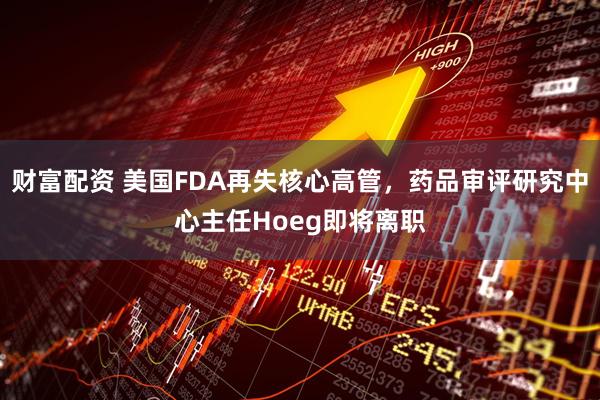 财富配资 美国FDA再失核心高管,药品审评研究中心主任Hoeg即将离职