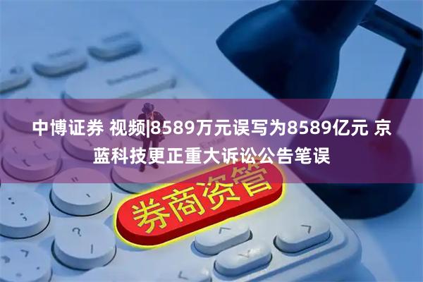中博证券 视频|8589万元误写为8589亿元 京蓝科技更正重大诉讼公告笔误