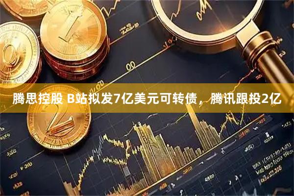 腾思控股 B站拟发7亿美元可转债,腾讯跟投2亿